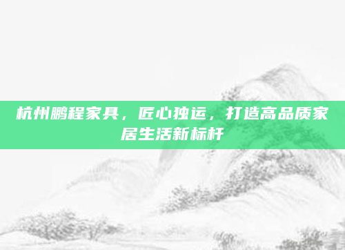 杭州鹏程家具，匠心独运，打造高品质家居生活新标杆