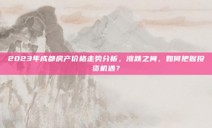 2023年成都房产价格走势分析，涨跌之间，如何把握投资机遇？