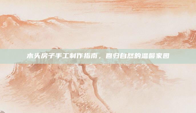 木头房子手工制作指南，回归自然的温馨家园