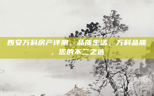西安万科房产评测，品质生活，万科品质，您的不二之选