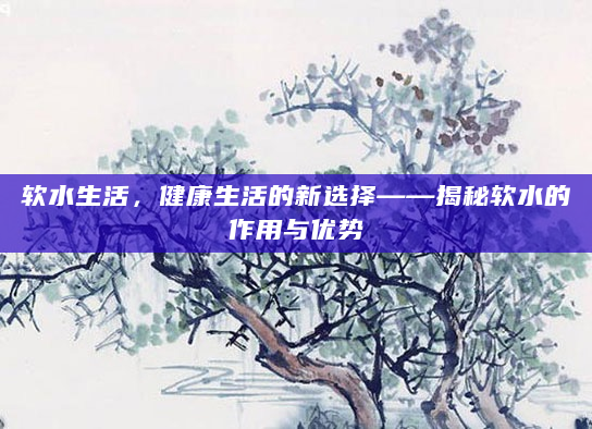 软水生活，健康生活的新选择——揭秘软水的作用与优势