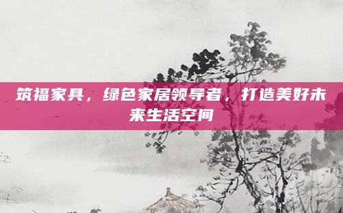 筑福家具，绿色家居领导者，打造美好未来生活空间
