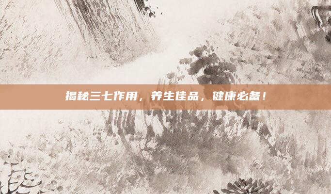 揭秘三七作用，养生佳品，健康必备！