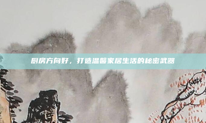 厨房方向好，打造温馨家居生活的秘密武器