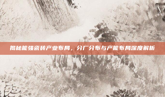 揭秘能强瓷砖产业布局，分厂分布与产能布局深度解析