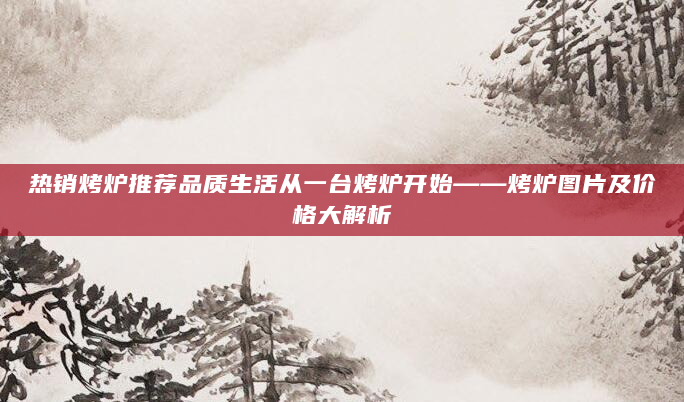 热销烤炉推荐品质生活从一台烤炉开始——烤炉图片及价格大解析
