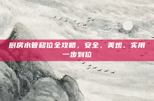 厨房水管移位全攻略，安全、美观、实用一步到位