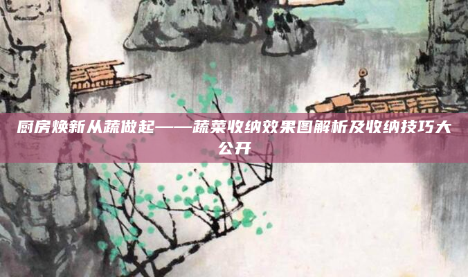 厨房焕新从蔬做起——蔬菜收纳效果图解析及收纳技巧大公开