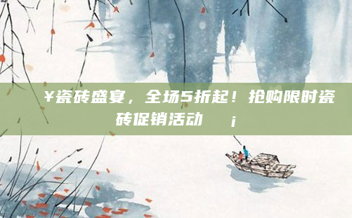 🔥瓷砖盛宴，全场5折起！抢购限时瓷砖促销活动🏡