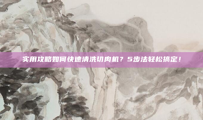 实用攻略如何快速清洗切肉机？5步法轻松搞定！