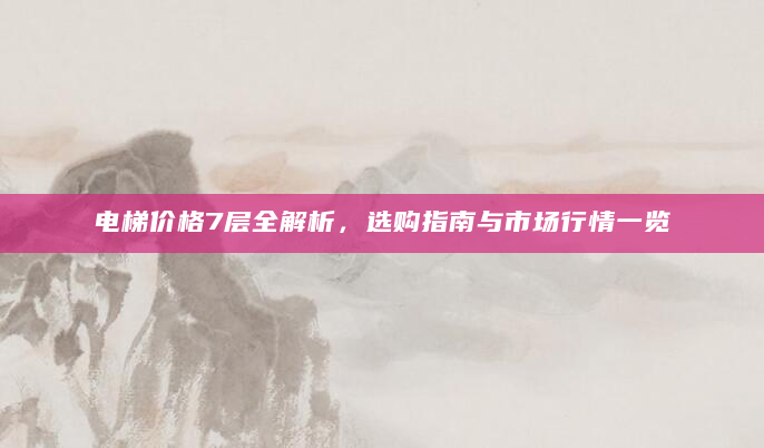 电梯价格7层全解析，选购指南与市场行情一览