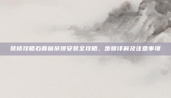 装修攻略石膏板吊顶安装全攻略，步骤详解及注意事项