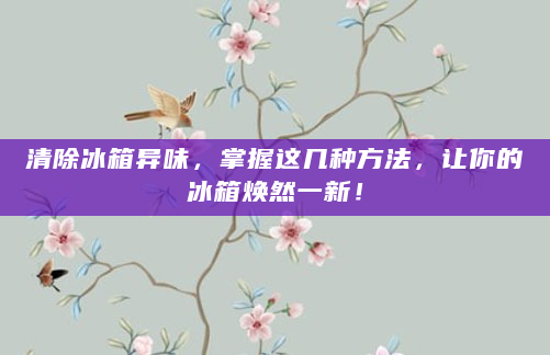 清除冰箱异味，掌握这几种方法，让你的冰箱焕然一新！