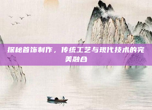 探秘首饰制作，传统工艺与现代技术的完美融合
