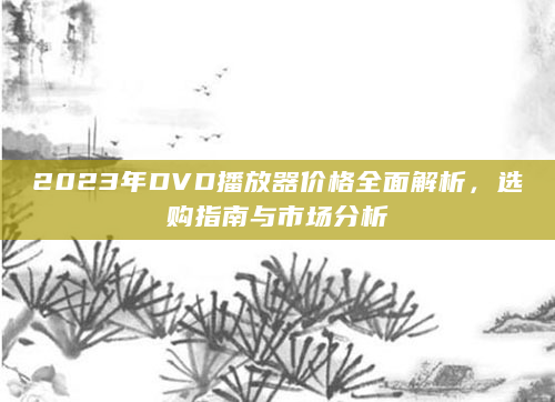 2023年DVD播放器价格全面解析，选购指南与市场分析