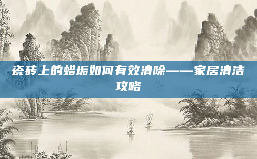 瓷砖上的蜡垢如何有效清除——家居清洁攻略