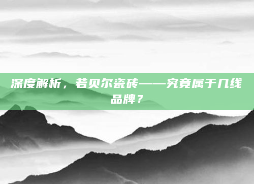 深度解析，若贝尔瓷砖——究竟属于几线品牌？