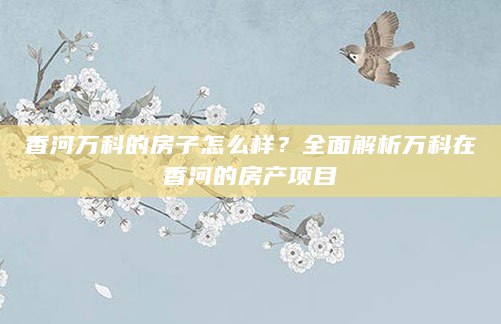 香河万科的房子怎么样？全面解析万科在香河的房产项目