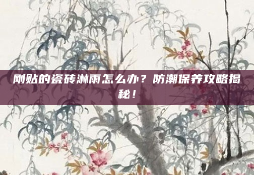 刚贴的瓷砖淋雨怎么办？防潮保养攻略揭秘！