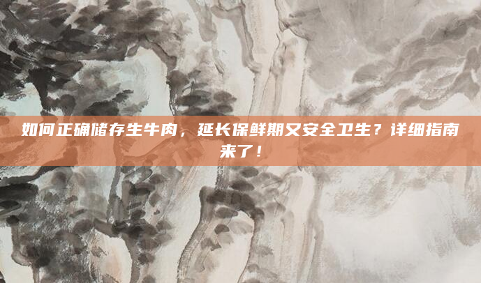 如何正确储存生牛肉，延长保鲜期又安全卫生？详细指南来了！
