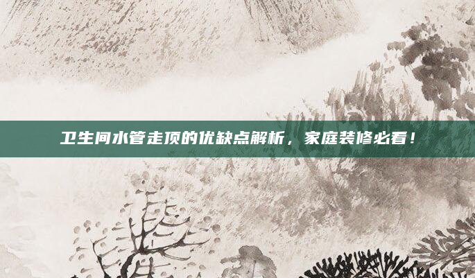 卫生间水管走顶的优缺点解析，家庭装修必看！