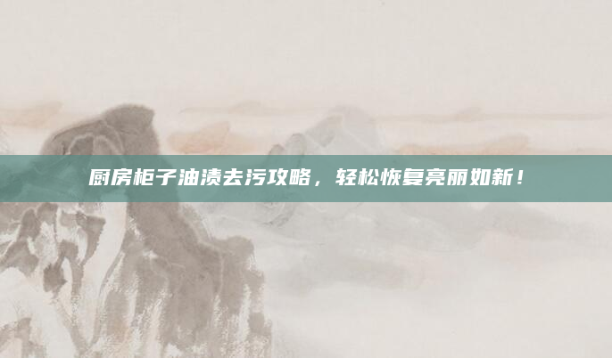 厨房柜子油渍去污攻略，轻松恢复亮丽如新！