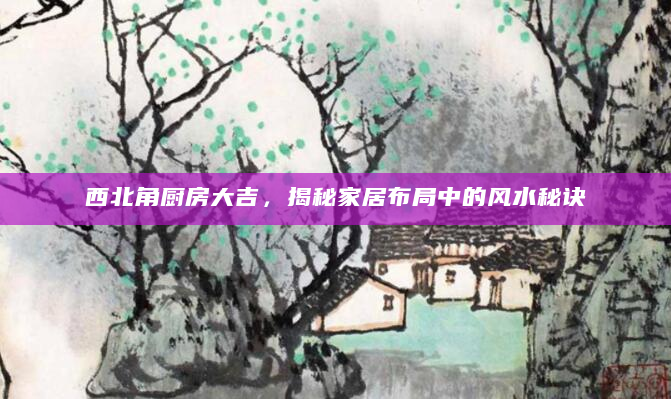 西北角厨房大吉，揭秘家居布局中的风水秘诀
