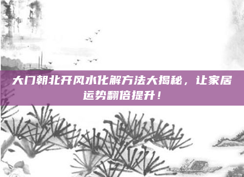 大门朝北开风水化解方法大揭秘，让家居运势翻倍提升！