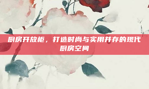 厨房开放柜，打造时尚与实用并存的现代厨房空间