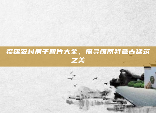 福建农村房子图片大全，探寻闽南特色古建筑之美