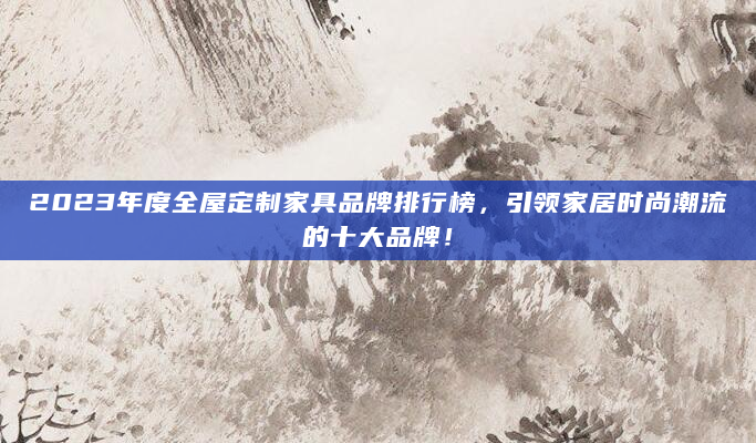 2023年度全屋定制家具品牌排行榜，引领家居时尚潮流的十大品牌！