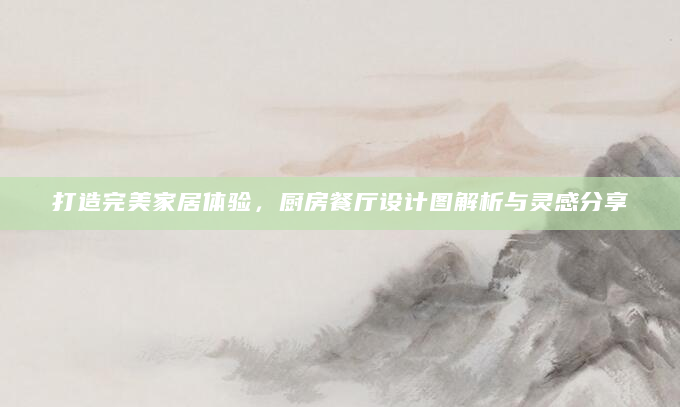 打造完美家居体验，厨房餐厅设计图解析与灵感分享