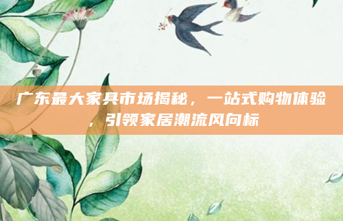 广东最大家具市场揭秘，一站式购物体验，引领家居潮流风向标