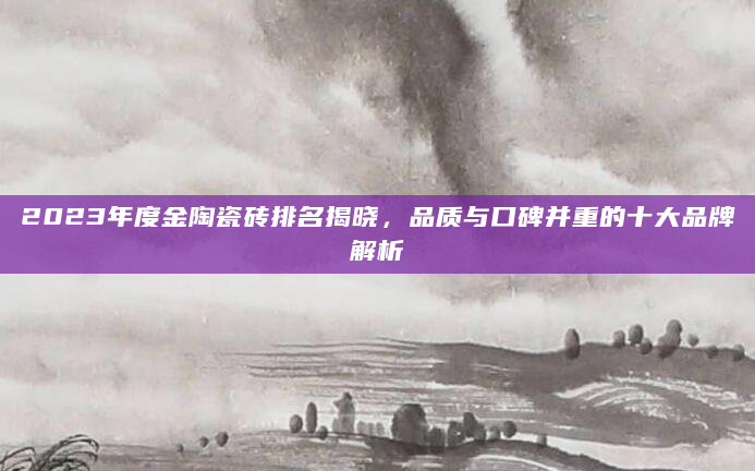 2023年度金陶瓷砖排名揭晓，品质与口碑并重的十大品牌解析