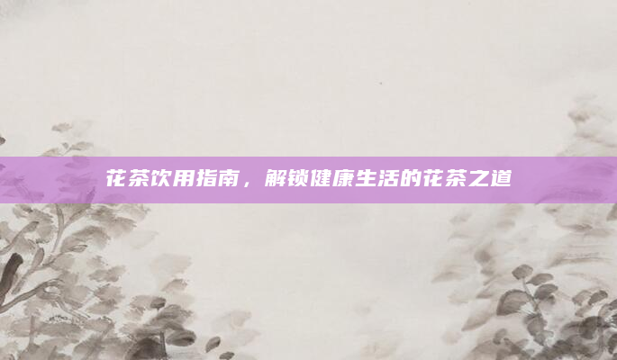 花茶饮用指南，解锁健康生活的花茶之道