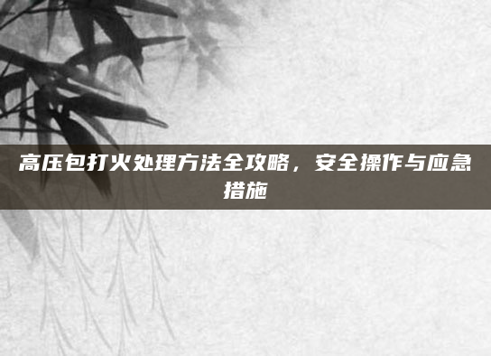 高压包打火处理方法全攻略，安全操作与应急措施