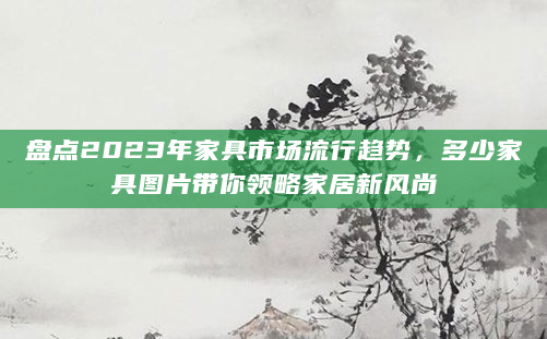 盘点2023年家具市场流行趋势，多少家具图片带你领略家居新风尚