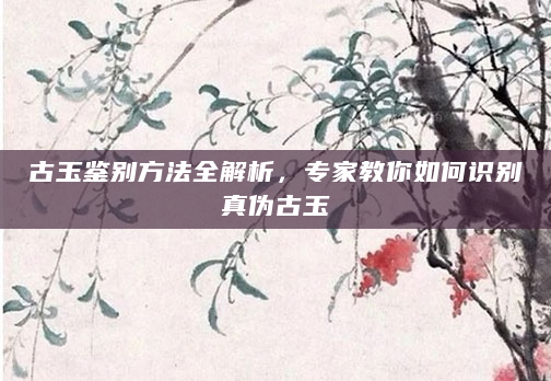 古玉鉴别方法全解析，专家教你如何识别真伪古玉