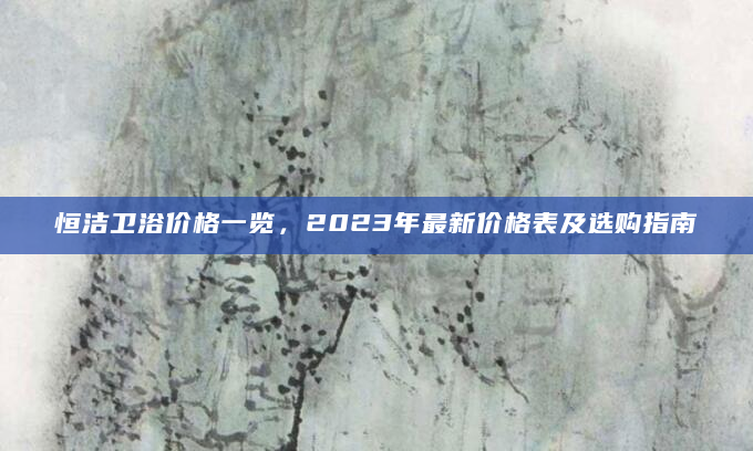 恒洁卫浴价格一览，2023年最新价格表及选购指南