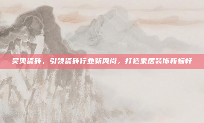 昊奥瓷砖，引领瓷砖行业新风尚，打造家居装饰新标杆