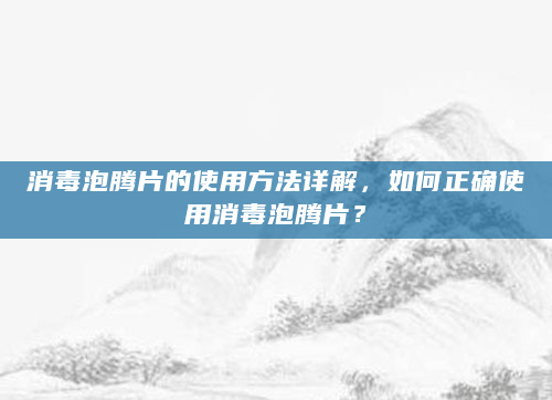 消毒泡腾片的使用方法详解，如何正确使用消毒泡腾片？