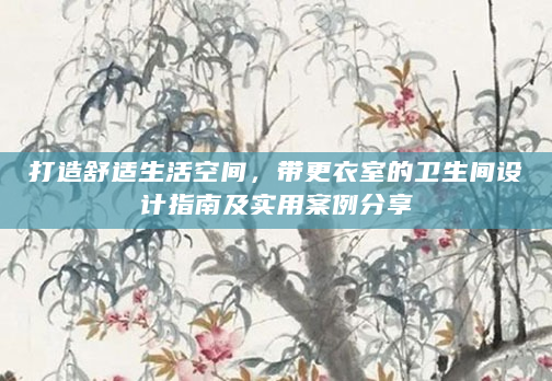打造舒适生活空间，带更衣室的卫生间设计指南及实用案例分享