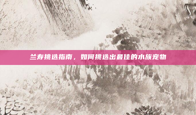 兰寿挑选指南，如何挑选出最佳的水族宠物