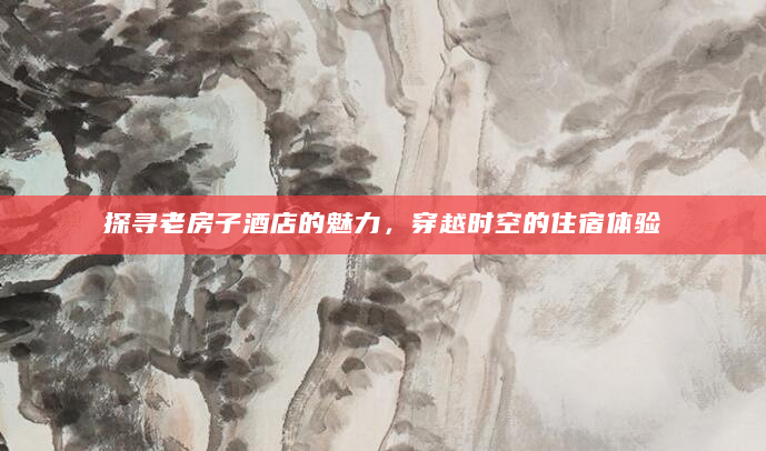 探寻老房子酒店的魅力，穿越时空的住宿体验
