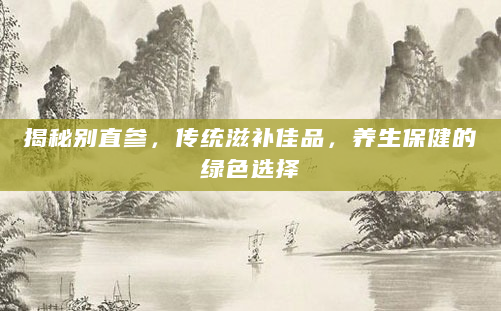 揭秘别直参，传统滋补佳品，养生保健的绿色选择