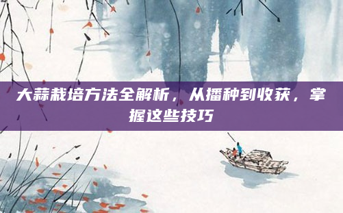 大蒜栽培方法全解析，从播种到收获，掌握这些技巧