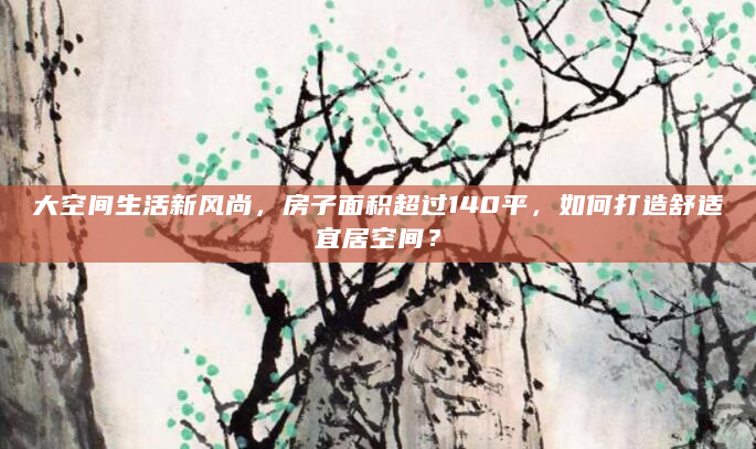 大空间生活新风尚，房子面积超过140平，如何打造舒适宜居空间？