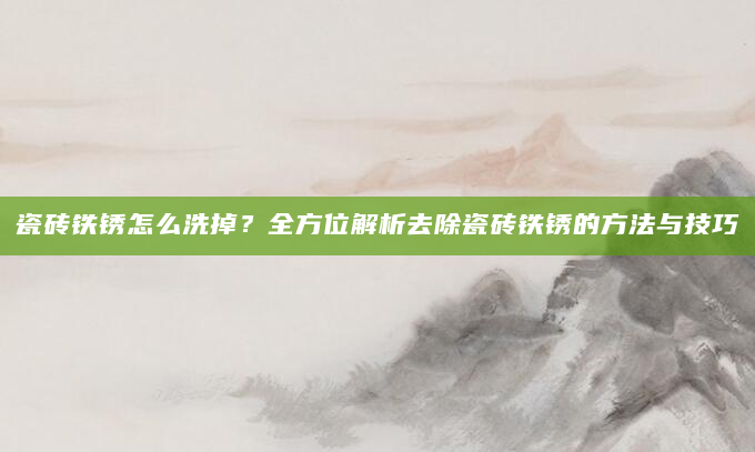 瓷砖铁锈怎么洗掉？全方位解析去除瓷砖铁锈的方法与技巧