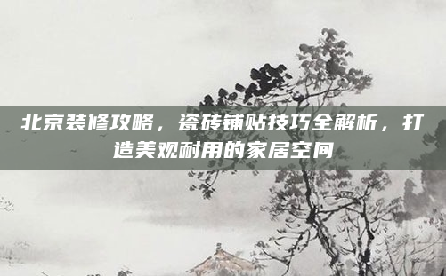 北京装修攻略，瓷砖铺贴技巧全解析，打造美观耐用的家居空间