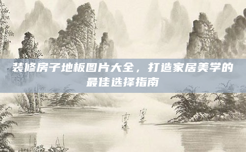 装修房子地板图片大全，打造家居美学的最佳选择指南